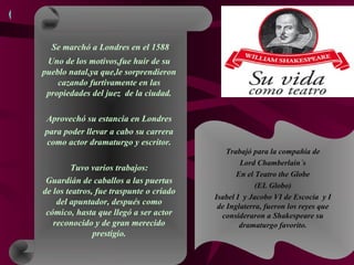 Se marchó a Londres en el 1588
Uno de los motivos,fue huir de su
pueblo natal,ya que,le sorprendieron
cazando furtivamente en las
propiedades del juez de la ciudad.
Aprovechó su estancia en Londres
para poder llevar a cabo su carrera
como actor dramaturgo y escritor.
Tuvo varios trabajos:
Guardián de caballos a las puertas
de los teatros, fue traspunte o criado
del apuntador, después como
cómico, hasta que llegó a ser actor
reconocido y de gran merecido
prestigio.
Trabajó para la compañía de
Lord Chamberlain´s
En el Teatro the Globe
(EL Globo)
Isabel I y Jacobo VI de Escocia y I
de Inglaterra, fueron los reyes que
consideraron a Shakespeare su
dramaturgo favorito.
 