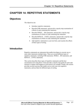 Chapter 14: Repetitive Statements


CHAPTER 14: REPETITIVE STATEMENTS

Objectives
                The objectives are:

                        •   Introduce repetitive statements.
                        •   Describe FOR statements, and provide a step-by-step examination of
                            a block of code containing this statement.
                        •   Describe WHILE …DO statements, and provide a step-by-step
                            examination of a block of code containing this statement.
                        •   Describe REPEAT…UNTIL statements, and provide a step-by-step
                            examination of a block of code containing this statement.
                        •   Add repetitive statements to your test form, and examine the effects
                            of three types of sorting.



Introduction
                Repetitive statements are statements that enable developers to execute one or
                more other statements multiple times. There are several different types of
                repetitive statements, including FOR statements, WHILE…DO statements, and
                REPEAT…UNTIL statements.

                This section describes these types of repetitive statements and the best
                circumstances for using them. It also provides a step-by-step guide for each code
                element to explain what happens at each point in an example. Finally, this section
                provides several exercises that enable you to write your own repetitive
                statements, and use them for different types of sorting.




           Microsoft Official Training Materials for Microsoft Dynamics ™             Page    277
          Your use of this content is subject to your current services agreement
 