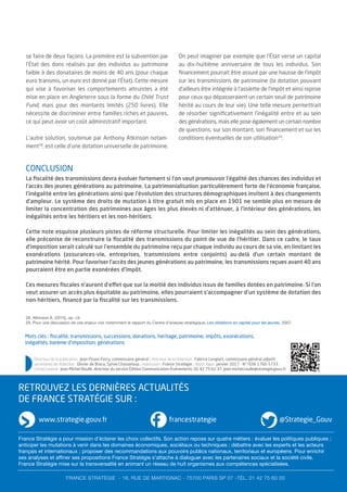 Mots clés : ﬁscalité, transmissions, successions, donations, héritage, patrimoine, impôts, exonérations,
inégalités, barème d’imposition, générations
se faire de deux façons. La première est la subvention par
l’État des dons réalisés par des individus au patrimoine
faible à des donataires de moins de 40 ans (pour chaque
euro transmis, un euro est donné par l’État). Cette mesure
qui vise à favoriser les comportements altruistes a été
mise en place en Angleterre sous la forme du Child Trust
Fund, mais pour des montants limités (250 livres). Elle
nécessite de discriminer entre familles riches et pauvres,
ce qui peut avoir un coût administratif important.
L’autre solution, soutenue par Anthony Atkinson notam-
ment28
, est celle d’une dotation universelle de patrimoine.
On peut imaginer par exemple que l’État verse un capital
au dix-huitième anniversaire de tous les individus. Son
ﬁnancement pourrait être assuré par une hausse de l’impôt
sur les transmissions de patrimoine (la dotation pouvant
d’ailleurs être intégrée à l’assiette de l’impôt et ainsi reprise
pour ceux qui dépasseraient un certain seuil de patrimoine
hérité au cours de leur vie). Une telle mesure permettrait
de résorber signiﬁcativement l’inégalité entre et au sein
des générations, mais elle pose également un certain nombre
de questions, sur son montant, son ﬁnancement et sur les
conditions éventuelles de son utilisation29
.
Directeur de la publication : Jean Pisani-Ferry, commissaire général ; directeur de la rédaction : Fabrice Lenglart, commissaire général adjoint ;
secrétaires de rédaction : Olivier de Broca, Sylvie Chasseloup ; impression : France Stratégie ; dépôt légal : janvier 2017 - N° ISSN 1760-5733 ;
contact presse : Jean-Michel Roullé, directeur du service Édition-Communication-Événements, 01 42 75 61 37, jean-michel.roulle@strategie.gouv.fr
CONCLUSION
La ﬁscalité des transmissions devra évoluer fortement si l’on veut promouvoir l’égalité des chances des individus et
l’accès des jeunes générations au patrimoine. La patrimonialisation particulièrement forte de l’économie française,
l’inégalité entre les générations ainsi que l’évolution des structures démographiques invitent à des changements
d’ampleur. Le système des droits de mutation à titre gratuit mis en place en 1901 ne semble plus en mesure de
limiter la concentration des patrimoines aux âges les plus élevés ni d’atténuer, à l’intérieur des générations, les
inégalités entre les héritiers et les non-héritiers.
Cette note esquisse plusieurs pistes de réforme structurelle. Pour limiter les inégalités au sein des générations,
elle préconise de reconstruire la ﬁscalité des transmissions du point de vue de l’héritier. Dans ce cadre, le taux
d’imposition serait calculé sur l’ensemble du patrimoine reçu par chaque individu au cours de sa vie, en limitant les
exonérations (assurances-vie, entreprises, transmissions entre conjoints) au-delà d’un certain montant de
patrimoine hérité. Pour favoriser l’accès des jeunes générations au patrimoine, les transmissions reçues avant 40 ans
pourraient être en partie exonérées d’impôt.
Ces mesures ﬁscales n’auront d’effet que sur la moitié des individus issus de familles dotées en patrimoine. Si l’on
veut assurer un accès plus équitable au patrimoine, elles pourraient s’accompagner d’un système de dotation des
non-héritiers, ﬁnancé par la ﬁscalité sur les transmissions.
RETROUVEZ LES DERNIÈRES ACTUALITÉS
DE FRANCE STRATÉGIE SUR :
www.strategie.gouv.fr @Strategie_Gouv
FRANCE STRATÉGIE - 18, RUE DE MARTIGNAC - 75700 PARIS SP 07 -TÉL. 01 42 75 60 00
francestrategie
France Stratégie a pour mission d’éclairer les choix collectifs. Son action repose sur quatre métiers : évaluer les politiques publiques ;
anticiper les mutations à venir dans les domaines économiques, sociétaux ou techniques ; débattre avec les experts et les acteurs
français et internationaux ; proposer des recommandations aux pouvoirs publics nationaux, territoriaux et européens. Pour enrichir
ses analyses et affiner ses propositions France Stratégie s’attache à dialoguer avec les partenaires sociaux et la société civile.
France Stratégie mise sur la transversalité en animant un réseau de huit organismes aux compétences spécialisées.
28. Atkinson A. (2015), op. cit.
29. Pour une discussion de ces enjeux voir notamment le rapport du Centre d’analyse stratégique, Les dotations en capital pour les jeunes, 2007.
 