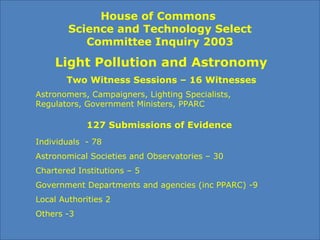 House of Commons
Science and Technology Select
Committee Inquiry 2003
Light Pollution and Astronomy
127 Submissions of Evidence
Individuals - 78
Astronomical Societies and Observatories – 30
Chartered Institutions – 5
Government Departments and agencies (inc PPARC) -9
Local Authorities 2
Others -3
Astronomers, Campaigners, Lighting Specialists,
Regulators, Government Ministers, PPARC
Two Witness Sessions – 16 Witnesses
 