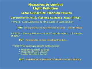Measures to combat
Light Pollution
Government’s Policy Planning Guidance notes (PPGs)
 PPG12 -Local Authorities to have regard to Light pollution
BUT - No explanation re how this is to be done – refer to PPG23
 PPG23 – Planning Policies to include “possible impact…..of releases
of light.”
BUT - No guidance on how this should be done.
 Floodlighting Historic Buildings
 Floodlighting Sports Grounds
 Outdoor Advertising Control
Local Authorities’ Planning Policies
 Other PPGs touching on specific lighting sources
BUT - No guidance on guidance on Street or security lighting
 