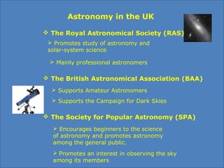 Astronomy in the UK
 The Royal Astronomical Society (RAS)
 Promotes study of astronomy and 
solar-system science
 Mainly professional astronomers 
 The British Astronomical Association (BAA)
 Supports Amateur Astronomers 
 Supports the Campaign for Dark Skies
 The Society for Popular Astronomy (SPA)
 Encourages beginners to the science 
of astronomy and promotes astronomy 
among the general public.
 Promotes an interest in observing the sky 
among its members
 
