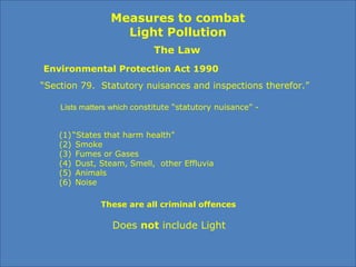 Measures to combat
Light Pollution
The Law
Environmental Protection Act 1990
“Section 79. Statutory nuisances and inspections therefor.”
(1)“States that harm health”
(2) Smoke
(3) Fumes or Gases
(4) Dust, Steam, Smell, other Effluvia
(5) Animals
(6) Noise
These are all criminal offences
Lists matters which constitute “statutory nuisance” -
Does not include Light
 