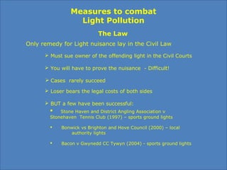 Measures to combat
Light Pollution
The Law
Only remedy for Light nuisance lay in the Civil Law
 Must sue owner of the offending light in the Civil Courts
 Loser bears the legal costs of both sides
 You will have to prove the nuisance - Difficult!
 BUT a few have been successful:
 Stone Haven and District Angling Association v
Stonehaven Tennis Club (1997) – sports ground lights
 Bonwick vs Brighton and Hove Council (2000) – local
authority lights
 Bacon v Gwynedd CC Tywyn (2004) - sports ground lights
 Cases rarely succeed
 
