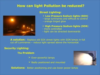 How can light Pollution be reduced?
Street Lighting:
 Low Pressure Sodium lights (SOX)
- large luminaires and difficult to control
- orange tinged glow
 High Pressure Sodium lights (SON)
- more controlled
- light can be directed downwards
A solution: Replace old SOX street lights with SON lamps in full
cut off Luminaires – reduce light spread above the horizontal.
Security Lighting:
 Over-powerful lamps
 Badly positioned and mounted
Solutions: Better positioning and use lower power lamps
The Problem
 