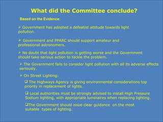 What did the Committee conclude?
 Government has adopted a defeatist attitude towards light
pollution.
 The Government fails to consider light pollution with all its adverse effects
seriously.
 No doubt that light pollution is getting worse and the Government
should take serious action to tackle the problem.
 The Highways Agency is giving environmental considerations top
priority in replacement of lights.
 Local authorities must be strongly advised to install High Pressure
Sodium lighting, with appropriate luminaires when replacing lighting.
 On Street Lighting:
Based on the Evidence:
The Government should issue clear guidance on the most
suitable types of lighting.
 Government and PPARC should support amateur and
professional astronomers.
 