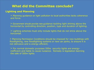 What did the Committee conclude?
 Planning guidance on light pollution to local authorities lacks coherence
and force.
 Government should provide new guidance tackling light shining above the
horizontal by controlling direction, position, type and duration of lighting.
 Planning Permission Conditions should be imposed for new buildings with
floodlighting, new floodlighting systems or new car parks, to ensure it is
not obtrusive and is energy efficient.
Lighting and Planning
 For normal domestic purposes 500w security lights are energy-
inefficient and liable to cause nuisance. Remedy is legislation banning
the sale of 500w lights.
 Lighting schemes must only include lights that do not shine above the
horizontal.
 