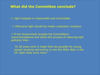 What did the Committee conclude?
 If the Government accepts the Committee’s
recommendations and starts the process of reducing light
pollution then -
 Light trespass is measurable and controlable.
 Obtrusive light should be made a statutory nuisance.
“In 20 years time it might then be possible for young
people studying astronomy to see the Milky Way in the
UK night skies once more.”
 