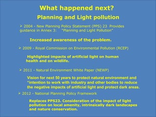 What happened next?
Planning and Light pollution
 2004 - New Planning Policy Statement (PPS) 23 Provides
guidance in Annex 3: “Planning and Light Pollution”
 2012 - National Planning Policy Framework
Replaces PPS23. Consideration of the impact of light
pollution on local amenity, intrinsically dark landscapes
and nature conservation.
 2009 - Royal Commission on Environmental Pollution (RCEP)
Highlighted impacts of artificial light on human
health and on wildlife.
 2011 - Natural Environment White Paper (NEWP)
Vision for next 50 years to protect natural environment and
“intention to work with industry and other bodies to reduce
the negative impacts of artificial light and protect dark areas.
Increased awareness of the problem.
 