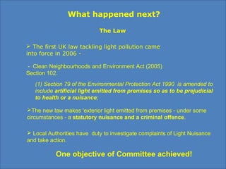 - Clean Neighbourhoods and Environment Act (2005)
Section 102.
(1) Section 79 of the Environmental Protection Act 1990 is amended to
include artificial light emitted from premises so as to be prejudicial
to health or a nuisance;
The new law makes 'exterior light emitted from premises - under some
circumstances - a statutory nuisance and a criminal offence.
 The first UK law tackling light pollution came
into force in 2006 -
What happened next?
The Law
 Local Authorities have duty to investigate complaints of Light Nuisance
and take action.
One objective of Committee achieved!
 