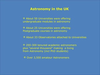 Astronomy in the UK
 200-300 tenured academic astronomers 
plus “several thousand” making  a living 
from Astronomy (incl PhD students)
 Over 3,500 amateur Astronomers
 About 50 Universities were offering 
undergraduate modules in astronomy 
 About 25 Universities were offering 
Postgraduate courses in astronomy
 About 33 Observatories attached to Universities
 