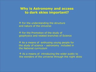 Why is Astronomy and access
to dark skies important?
 For the understanding the structure 
and nature of the Universe 
 For the Promotion of the study of 
geophysics and related branches of Science
 As a means of  enthusing young people for 
the study of science – astronomy  included in 
the National curriculum 
 As a means of  introducing the wider public to
the wonders of the universe through the night skies 
 