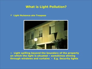  Light Nuisance aka Trespass
What is Light Pollution?
=  Light spilling beyond the boundary of the property
on which the light is situated – sometimes shining
through windows and curtains - E.g. Security lights
 
