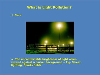  Glare
What is Light Pollution?
= The uncomfortable brightness of light when
viewed against a darker background – E.g. Street
lighting, Sports fields
 