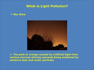  Sky Glow
What is Light Pollution?
= The pink or orange caused by artificial light from
various sources shining upwards being scattered by
airborne dust and water particles
 
