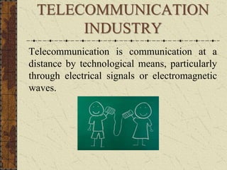 TELECOMMUNICATION 
INDUSTRY 
Telecommunication is communication at a 
distance by technological means, particularly 
through electrical signals or electromagnetic 
waves. 
 