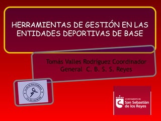 HERRAMIENTAS DE GESTIÓN EN LAS ENTIDADES DEPORTIVAS DE BASE Tomás Valles Rodríguez Coordinador General  C. B. S. S. Reyes 
