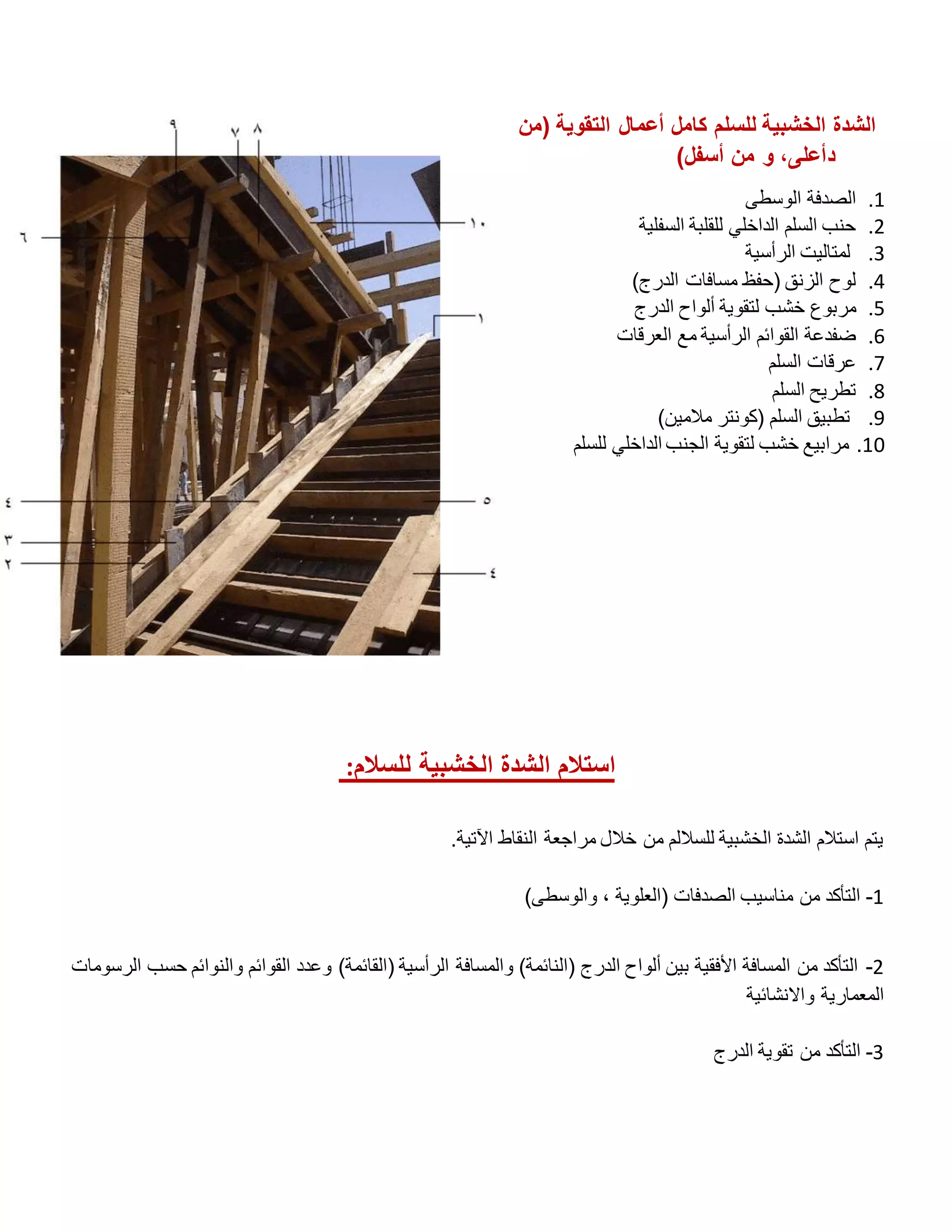 ‫(من‬ ‫التقوية‬ ‫أعمال‬ ‫كامل‬ ‫للسلم‬ ‫الخشبية‬ ‫الشدة‬
‫د‬
)‫أسفل‬ ‫من‬ ‫و‬ ،‫أعلى‬
1
.
‫الوسطى‬ ‫الصدفة‬
2
.
‫السفلية‬ ‫للقلبة‬ ‫الداخلي‬ ‫السلم‬ ‫حنب‬
3
.
‫الرأسية‬ ‫لمتاليت‬
4
.
)‫الدرج‬ ‫مسافات‬ ‫(حفظ‬ ‫الزنق‬ ‫لوح‬
5
.
‫ألواح‬ ‫لتقوية‬ ‫خشب‬ ‫مربوع‬
‫الدرج‬
6
.
‫العرقات‬ ‫مع‬ ‫الرأسية‬ ‫القوائم‬ ‫ضفدعة‬
7
.
‫السلم‬ ‫عرقات‬
8
.
‫السلم‬ ‫تطريح‬
9
.
)‫مالمين‬ ‫(كونتر‬ ‫السلم‬ ‫تطبيق‬
10
.
‫للسلم‬ ‫الداخلي‬ ‫الجنب‬ ‫لتقوية‬ ‫خشب‬ ‫مرابيع‬
‫للسالم‬ ‫الخشبية‬ ‫الشدة‬ ‫استالم‬
:
‫اآلتية‬ ‫النقاط‬ ‫مراجعة‬ ‫خالل‬ ‫من‬ ‫للساللم‬ ‫الخشبية‬ ‫الشدة‬ ‫استالم‬ ‫يتم‬
.
1
-
)‫والوسطى‬ ، ‫(العلوية‬ ‫الصدفات‬ ‫مناسيب‬ ‫من‬ ‫التأكد‬
2
-
‫الرسومات‬ ‫حسب‬ ‫والنوائم‬ ‫القوائم‬ ‫وعدد‬ )‫(القائمة‬ ‫الرأسية‬ ‫والمسافة‬ )‫(النائمة‬ ‫الدرج‬ ‫ألواح‬ ‫بين‬ ‫األفقية‬ ‫المسافة‬ ‫من‬ ‫التأكد‬
‫واالنشائية‬ ‫المعمارية‬
3
-
‫الدرج‬ ‫تقوية‬ ‫من‬ ‫التأكد‬
 
