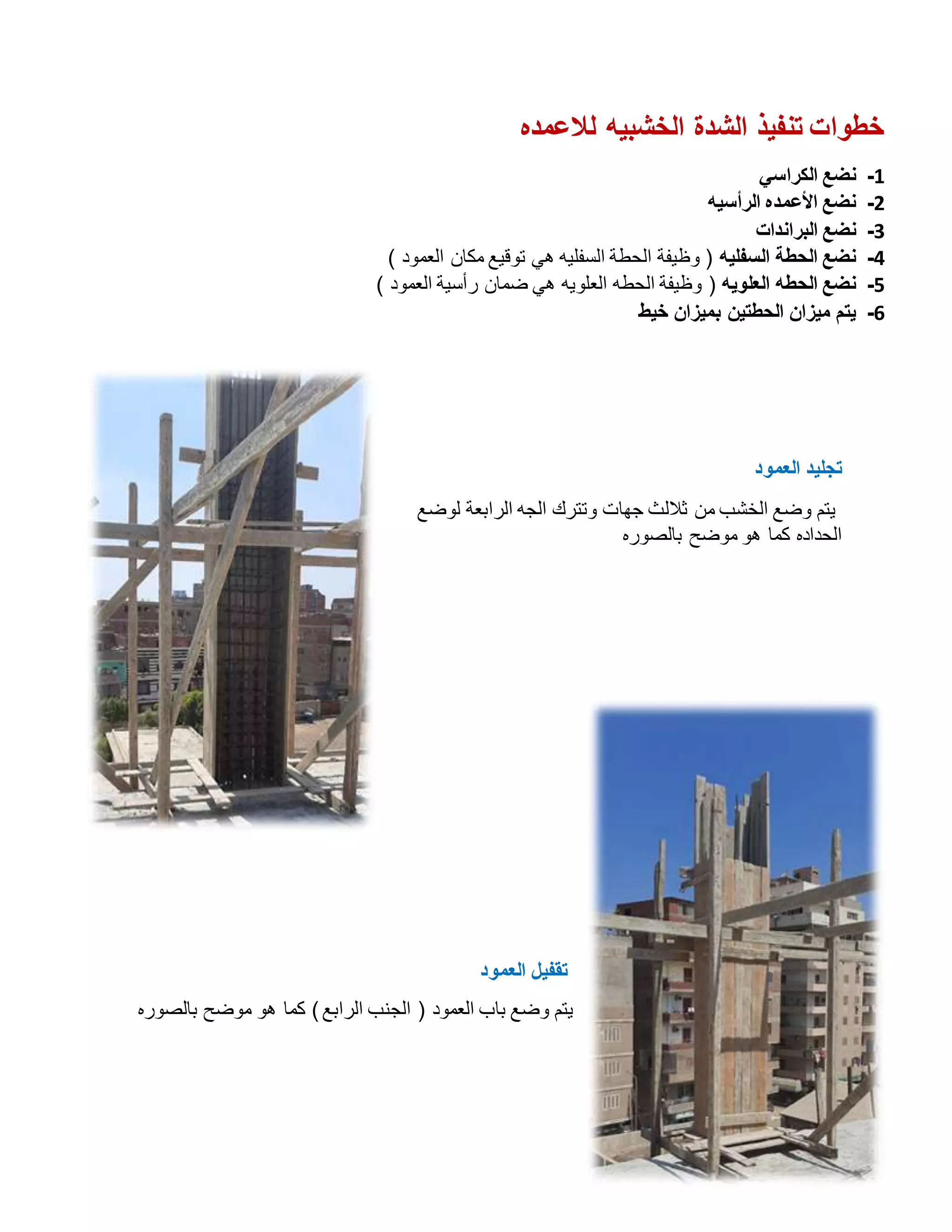 ‫لالعمده‬ ‫الخشبيه‬ ‫الشدة‬ ‫تنفيذ‬ ‫خطوات‬
1
-
‫الكراسي‬ ‫نضع‬
2
-
‫الرأسيه‬ ‫األعمده‬ ‫نضع‬
3
-
‫البراندات‬ ‫نضع‬
4
-
‫السفليه‬ ‫الحطة‬ ‫نضع‬
‫هي‬ ‫السفليه‬ ‫الحطة‬ ‫وظيفة‬ (
) ‫العمود‬ ‫مكان‬ ‫توقيع‬
5
-
‫العلويه‬ ‫الحطه‬ ‫نضع‬
) ‫العمود‬ ‫رأسية‬ ‫ضمان‬ ‫هي‬ ‫العلويه‬ ‫الحطه‬ ‫وظيفة‬ (
6
-
‫خيط‬ ‫بميزان‬ ‫الحطتين‬ ‫ميزان‬ ‫يتم‬
‫العمود‬ ‫تجليد‬
‫لوضع‬ ‫الرابعة‬ ‫الجه‬ ‫وتترك‬ ‫جهات‬ ‫ثاللث‬ ‫من‬ ‫الخشب‬ ‫وضع‬ ‫يتم‬
‫بالصوره‬ ‫موضح‬ ‫هو‬ ‫كما‬ ‫الحداده‬
‫العمود‬ ‫تقفيل‬
‫العمود‬ ‫باب‬ ‫وضع‬ ‫يتم‬
‫بالصوره‬ ‫موضح‬ ‫هو‬ ‫كما‬ )‫الرابع‬ ‫الجنب‬ (
 