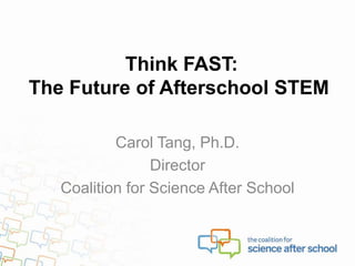 Think FAST:
The Future of Afterschool STEM
Carol Tang, Ph.D.
Director
Coalition for Science After School
 