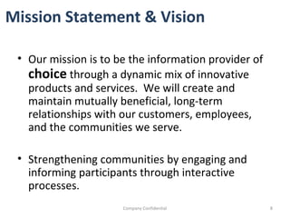 Our mission is to be the information provider of  choice   through a dynamic mix of innovative products and services.  We will create and maintain mutually beneficial, long-term relationships with our customers, employees, and the communities we serve.  Strengthening communities by engaging and informing participants through interactive processes.  Company Confidential Mission Statement & Vision 