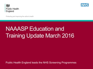 NAAASP Education and
Training Update March 2016
Public Health England leads the NHS Screening Programmes
 