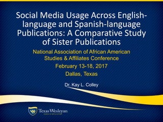 Social Media Usage Across English-
language and Spanish-language
Publications: A Comparative Study
of Sister Publications
National Association of African American
Studies & Affiliates Conference
February 13-18, 2017
Dallas, Texas
Dr. Kay L. Colley
 