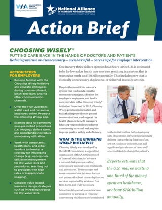 CHOOSING WISELY®
PUTTING CARE BACK IN THE HANDS OF DOCTORS AND PATIENTS
Reducing overuse and unnecessary — even harmful — care is ripe for employer intervention
ACTION STEPS
FOR EMPLOYERS
XX Become familiar with the
Choosing Wisely initiative
and educate employees
during open enrollment,
lunch-and-learn, and via
other communication
channels.
XX Offer the Five Questions
wallet card and consumer
brochures online. Promote
the Choosing Wisely app.
XX Examine data for commonly
over-prescribed procedures
(i.e. imaging), dollars spent,
and opportunities to reduce
unnecessary utilization.
XX Work with consultants,
health plans, and other
vendors to develop a
strategy for influencing
change (e.g., appropriate
utilization management
for low-value tests and
procedures; reaching out
to providers with high
rates of inappropriate
imaging).
XX Consider value-based
insurance design strategies
such as increasing co-pays
for low-value tests.
One in every three dollars spent on healthcare in the U.S. is estimated
to be for low-value health care services, resulting in a system that is
wasting as much as $750 billion annually. This includes care that is
clinically unnecessary, duplicative, or delivered in costly settings.
Despite the monolithic maze of a
system that confounds even the
most savvy among us, a beacon for
employers, employees, and health
care providers is the Choosing Wisely®
initiative. Launched in 2012, Choosing
Wisely provides information and
tools that improve doctor-patient
communications, and support the
health plan and benefit manager’s
fiduciary responsibility to address
unnecessary care and seek ways to
improve quality, safety and efficiency.
WHAT IS THE CHOOSING
WISELY INITIATIVE?
Choosing Wisely was developed by
the ABIM Foundation, a supporting
organization of the American Board
of Internal Medicine, to “advance
a national dialogue on avoiding
unnecessary medical tests, treatments
and procedures.” It encourages and
eases conversations between doctors
and patients that lead to non-duplicative
services supported by evidence, free
from harm, and truly necessary.
More than 80 specialty societies have
committed to working on reducing
unnecessary healthcare and contributed
to the initiative thus far by developing
lists of identified services their specialty
delivers that are being done too often,
are not clinically indicated, can add
significantly to the cost of care, and/
or are unlikely to change the patient’s
Experts estimate that
the U.S. may be wasting
one-third of the money
spent on healthcare,
or about $750 billion
annually.
Action Brief
 