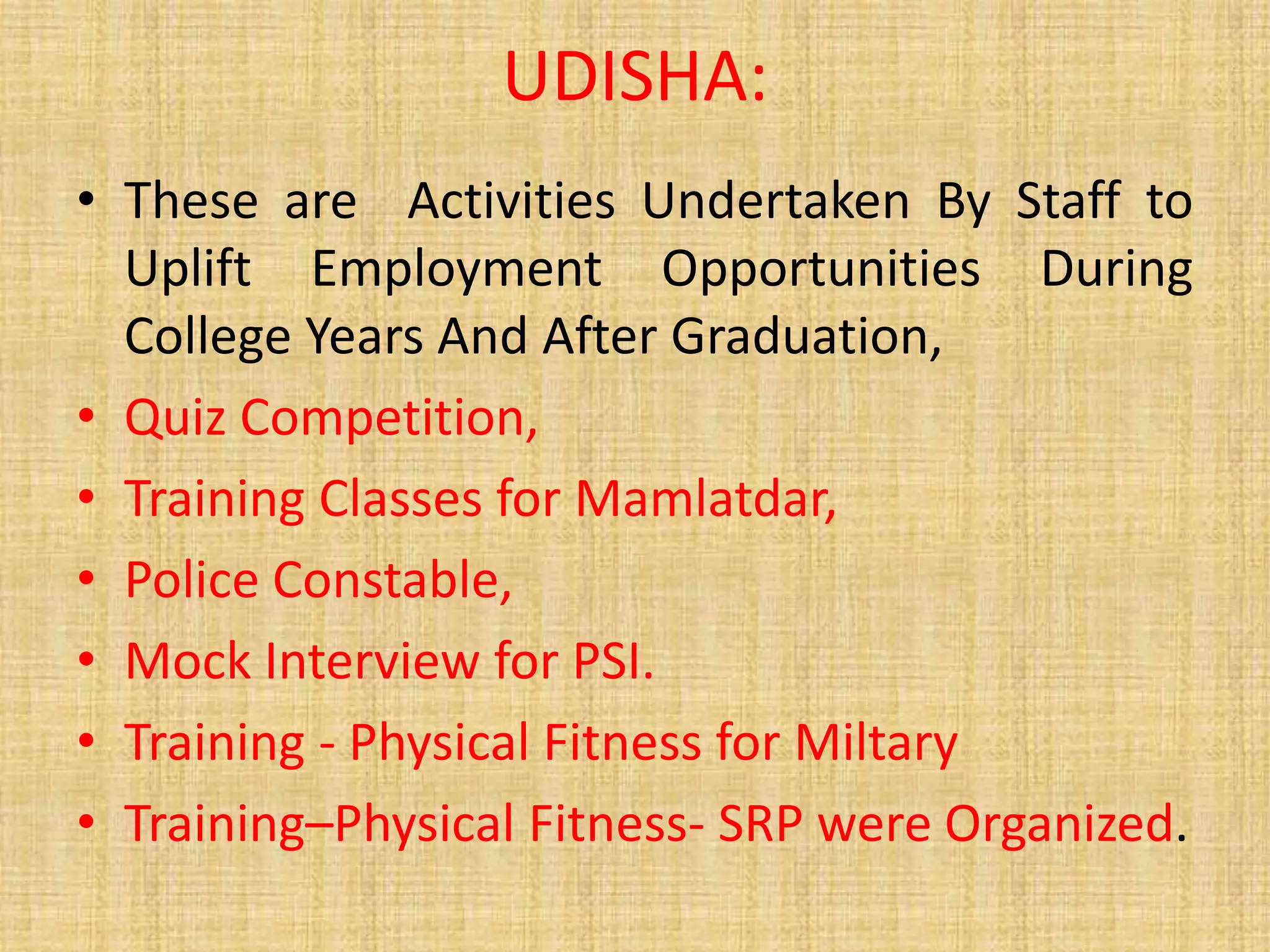 UDISHA:
• These are Activities Undertaken By Staff to
Uplift Employment Opportunities During
College Years And After Graduation,
• Quiz Competition,
• Training Classes for Mamlatdar,
• Police Constable,
• Mock Interview for PSI.
• Training - Physical Fitness for Miltary
• Training–Physical Fitness- SRP were Organized.
 
