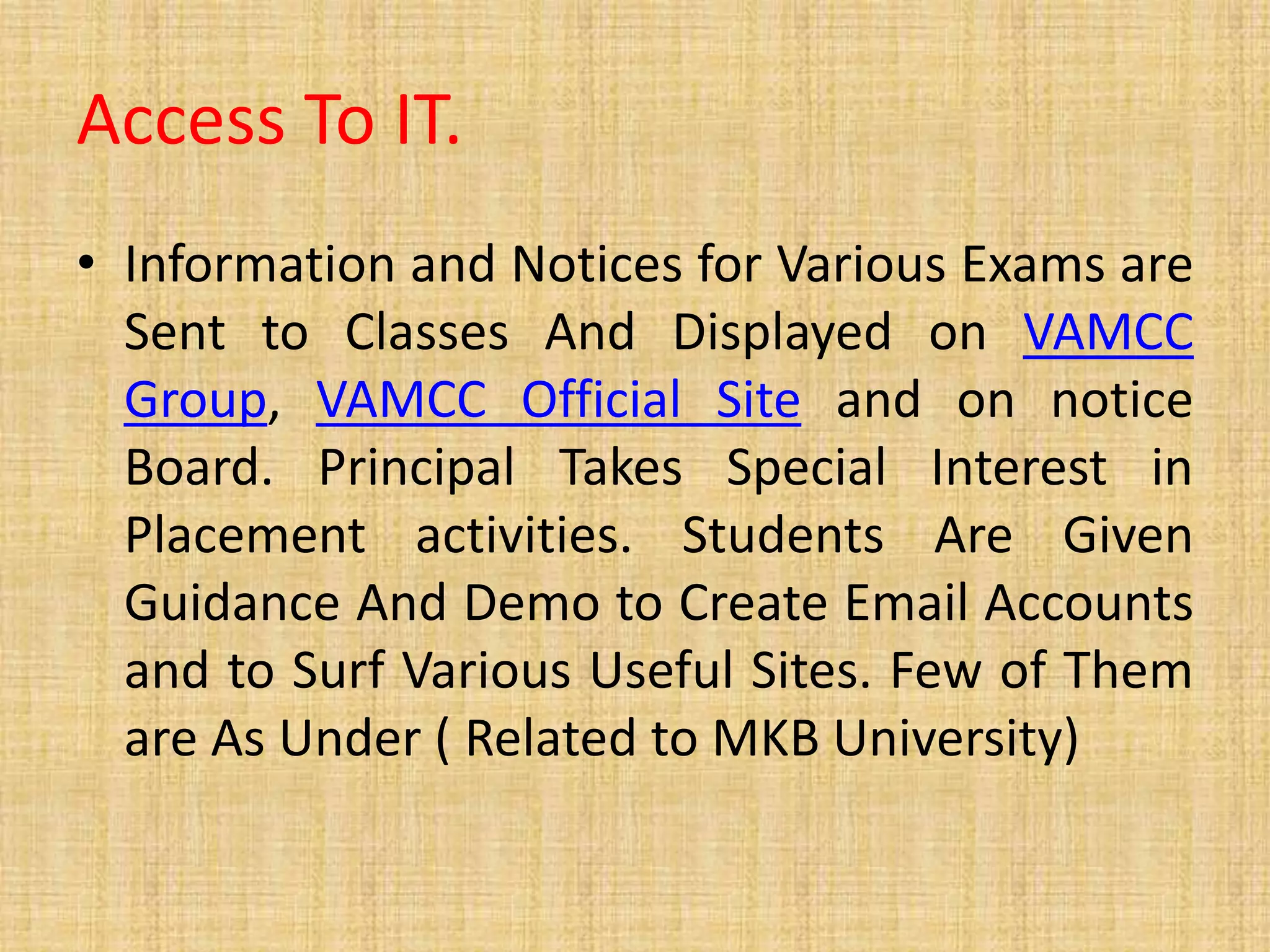Access To IT.
• Information and Notices for Various Exams are
Sent to Classes And Displayed on VAMCC
Group, VAMCC Official Site and on notice
Board. Principal Takes Special Interest in
Placement activities. Students Are Given
Guidance And Demo to Create Email Accounts
and to Surf Various Useful Sites. Few of Them
are As Under ( Related to MKB University)
 
