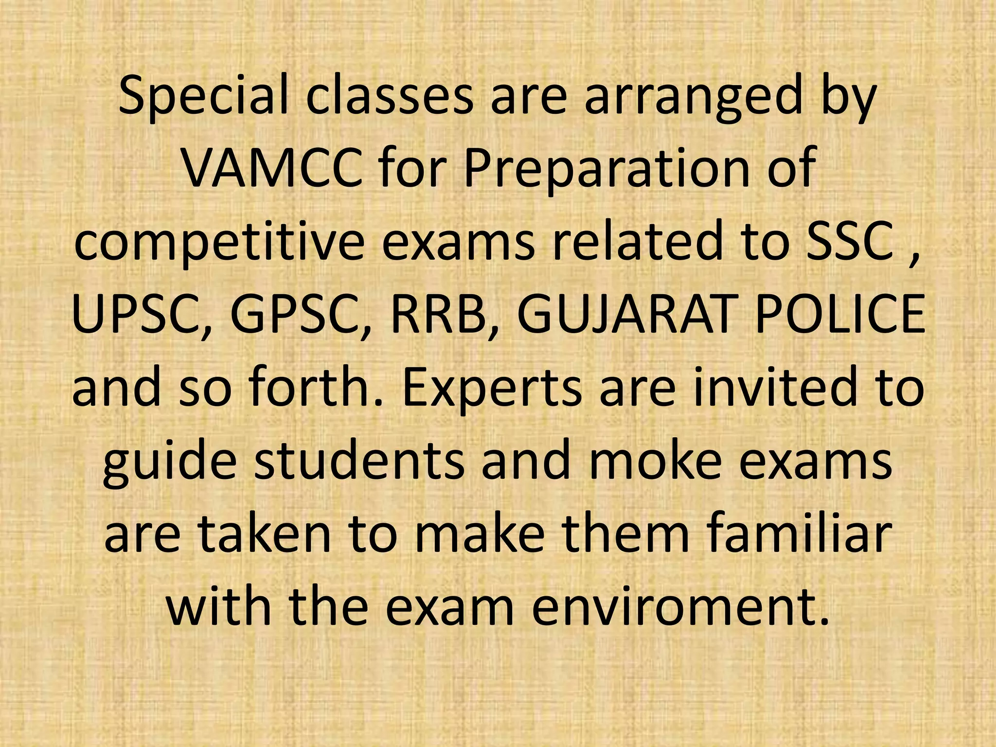 Special classes are arranged by
VAMCC for Preparation of
competitive exams related to SSC ,
UPSC, GPSC, RRB, GUJARAT POLICE
and so forth. Experts are invited to
guide students and moke exams
are taken to make them familiar
with the exam enviroment.
 