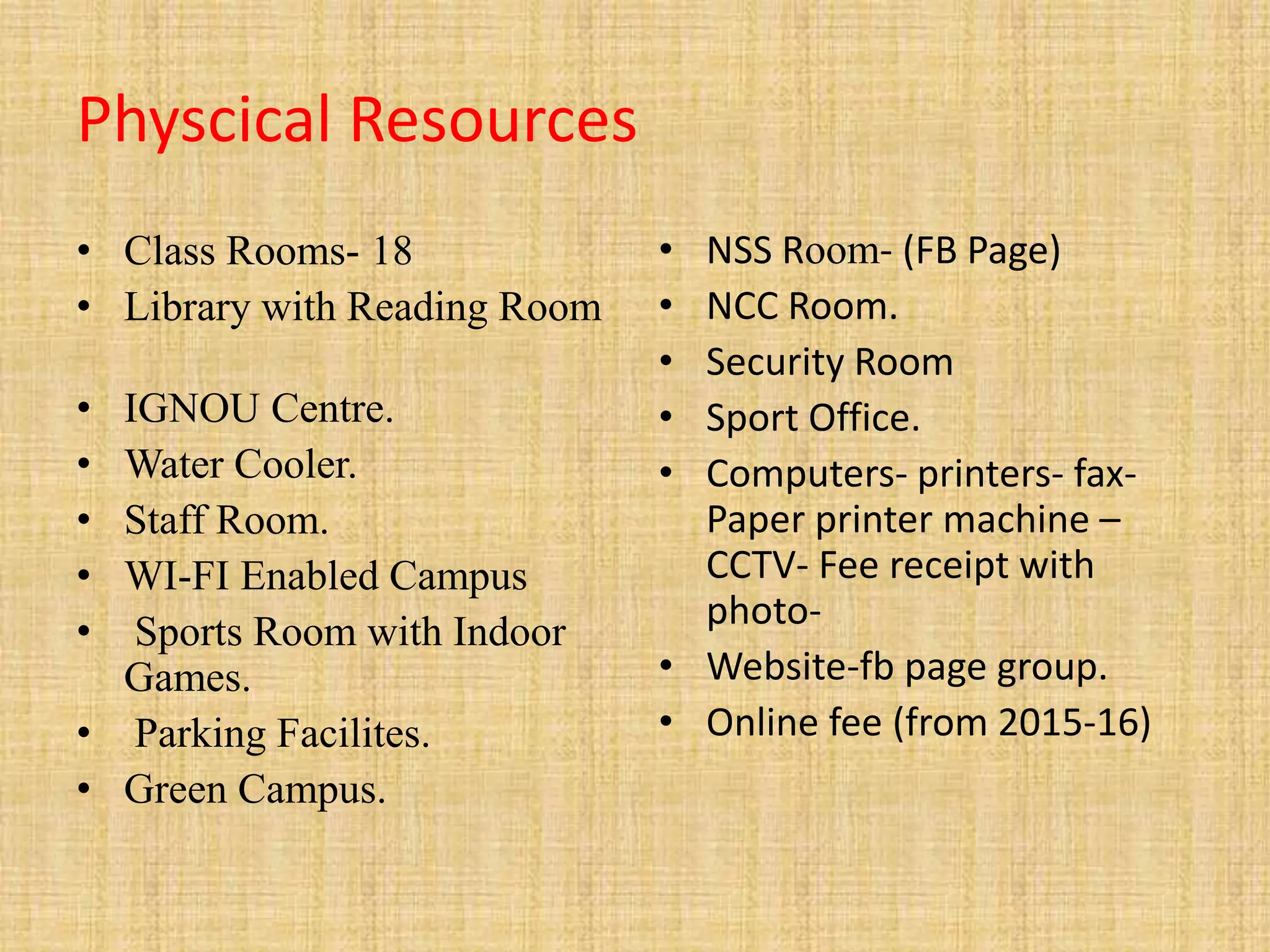Physcical Resources
• Class Rooms- 18
• Library with Reading Room
• IGNOU Centre.
• Water Cooler.
• Staff Room.
• WI-FI Enabled Campus
• Sports Room with Indoor
Games.
• Parking Facilites.
• Green Campus.
• NSS Room- (FB Page)
• NCC Room.
• Security Room
• Sport Office.
• Computers- printers- fax-
Paper printer machine –
CCTV- Fee receipt with
photo-
• Website-fb page group.
• Online fee (from 2015-16)
 