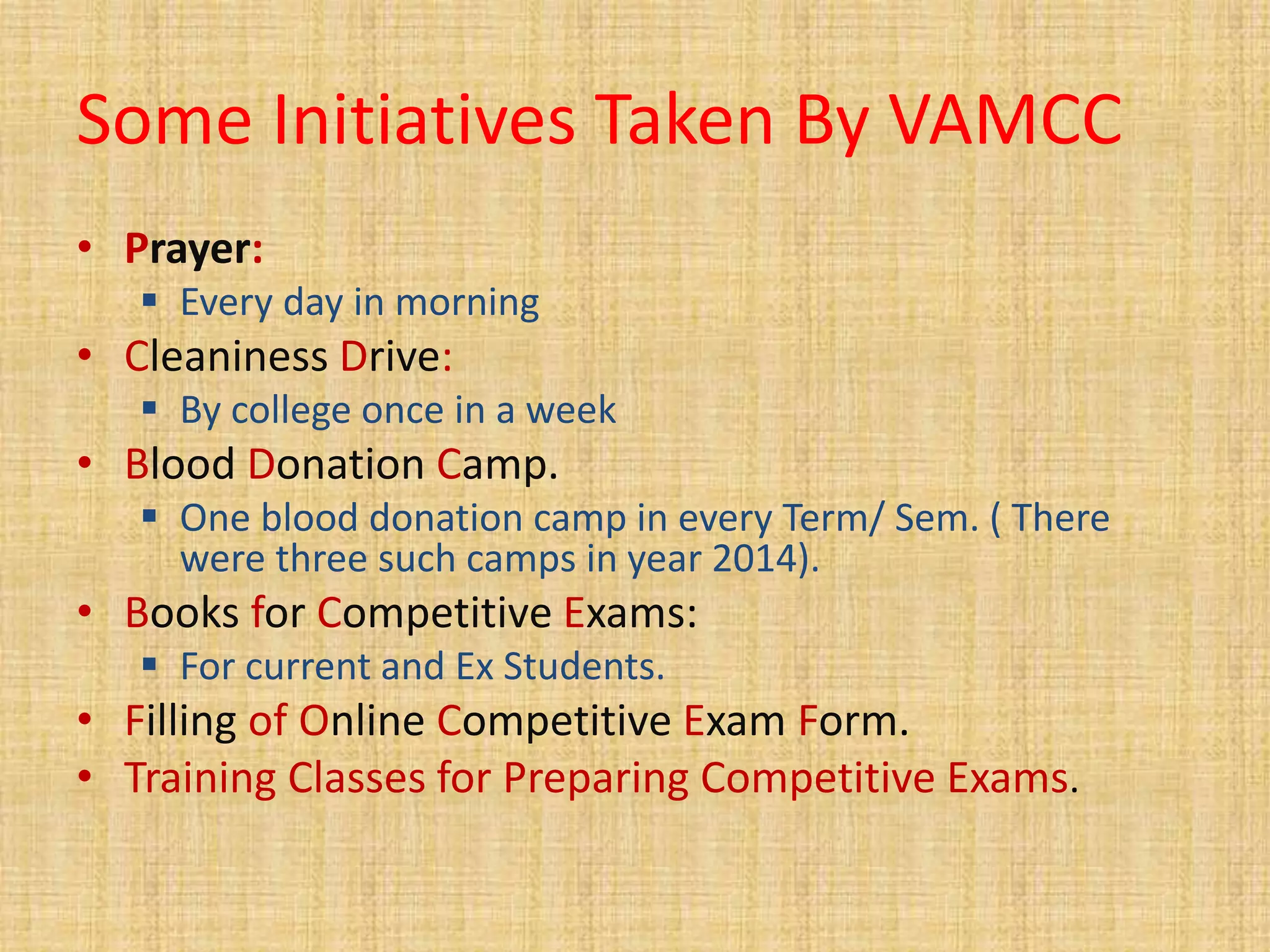 Some Initiatives Taken By VAMCC
• Prayer:
 Every day in morning
• Cleaniness Drive:
 By college once in a week
• Blood Donation Camp.
 One blood donation camp in every Term/ Sem. ( There
were three such camps in year 2014).
• Books for Competitive Exams:
 For current and Ex Students.
• Filling of Online Competitive Exam Form.
• Training Classes for Preparing Competitive Exams.
 