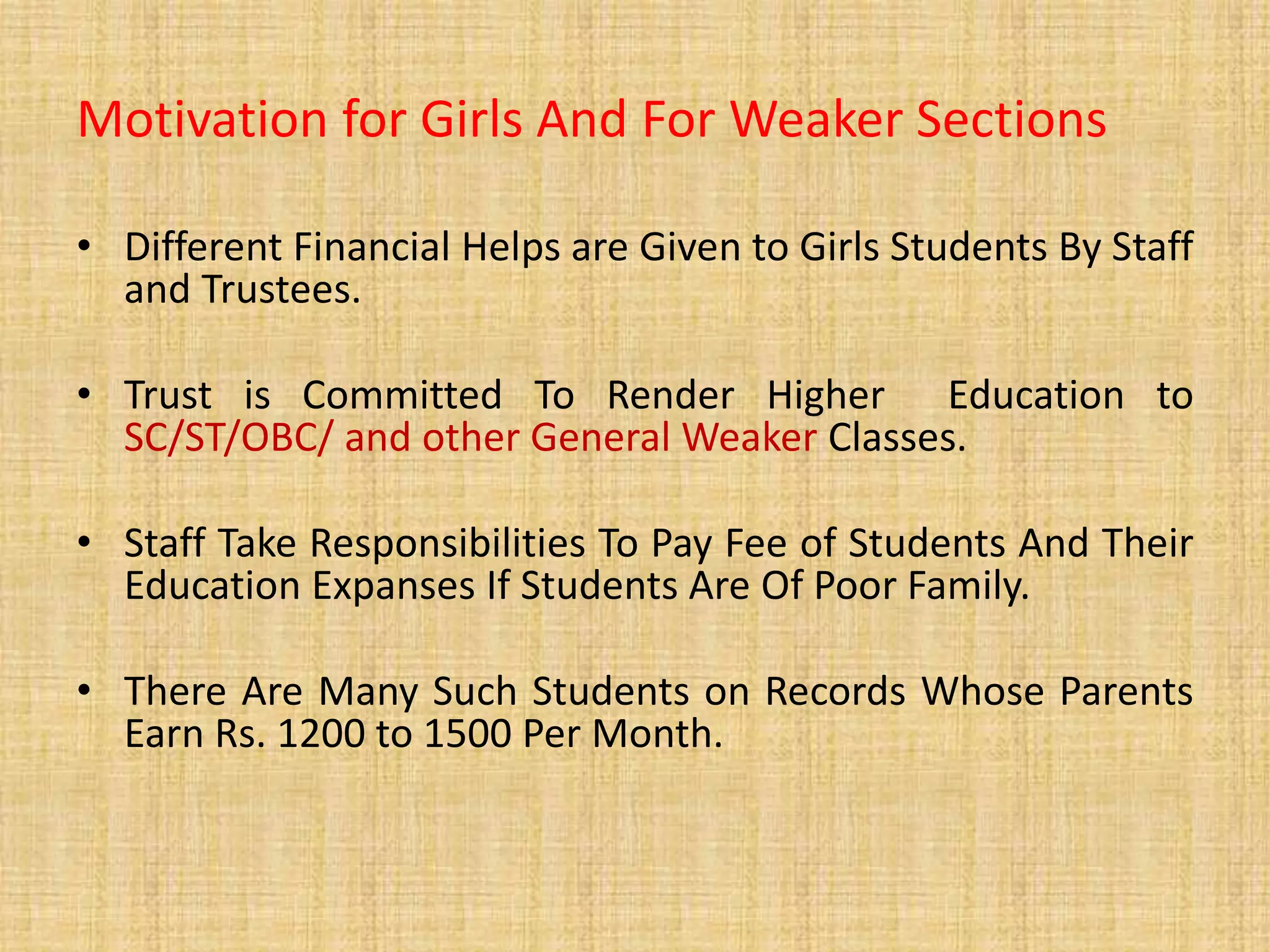 Motivation for Girls And For Weaker Sections
• Different Financial Helps are Given to Girls Students By Staff
and Trustees.
• Trust is Committed To Render Higher Education to
SC/ST/OBC/ and other General Weaker Classes.
• Staff Take Responsibilities To Pay Fee of Students And Their
Education Expanses If Students Are Of Poor Family.
• There Are Many Such Students on Records Whose Parents
Earn Rs. 1200 to 1500 Per Month.
 