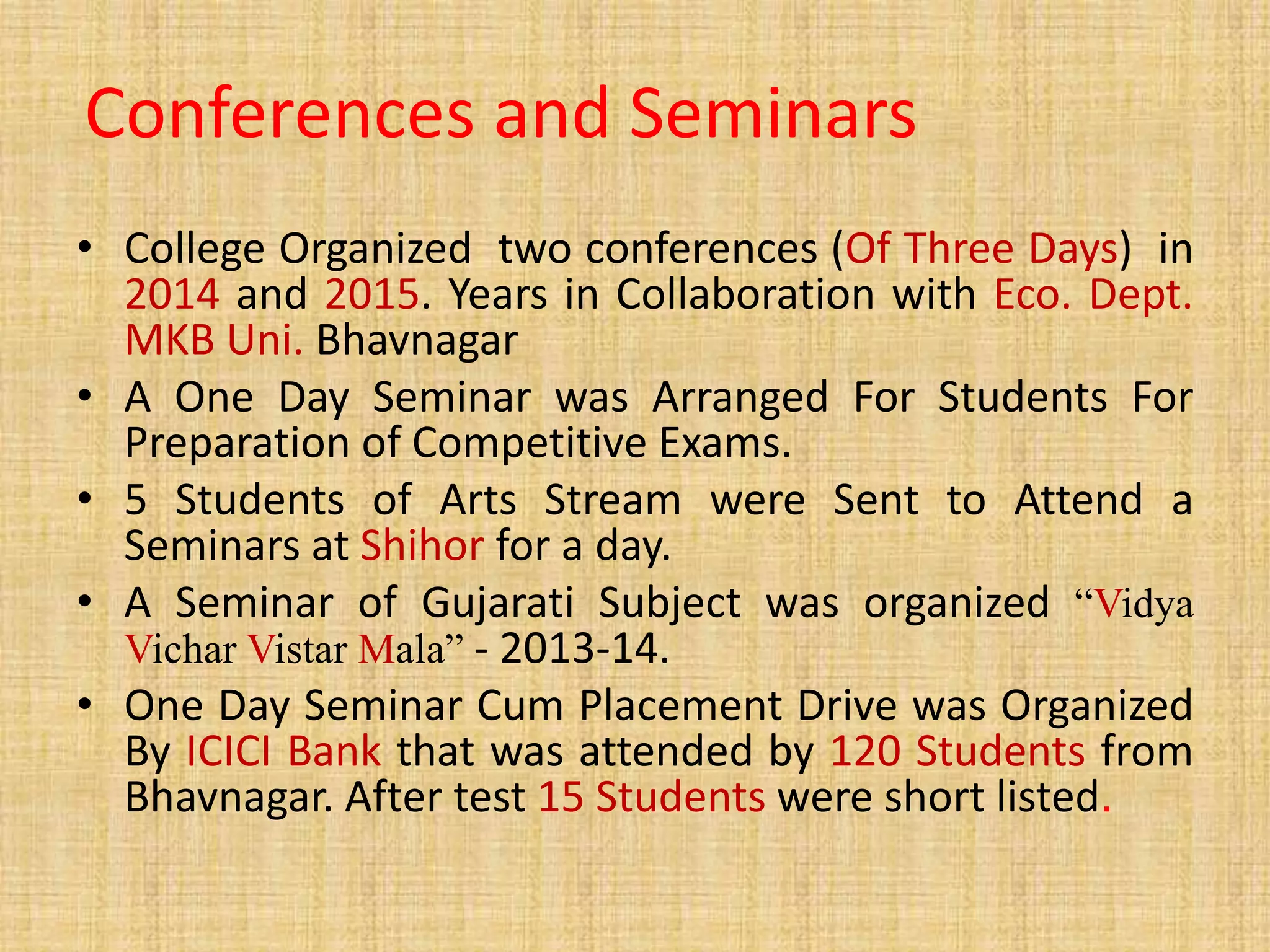 Conferences and Seminars
• College Organized two conferences (Of Three Days) in
2014 and 2015. Years in Collaboration with Eco. Dept.
MKB Uni. Bhavnagar
• A One Day Seminar was Arranged For Students For
Preparation of Competitive Exams.
• 5 Students of Arts Stream were Sent to Attend a
Seminars at Shihor for a day.
• A Seminar of Gujarati Subject was organized “Vidya
Vichar Vistar Mala” - 2013-14.
• One Day Seminar Cum Placement Drive was Organized
By ICICI Bank that was attended by 120 Students from
Bhavnagar. After test 15 Students were short listed.
 