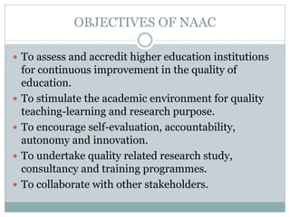 OBJECTIVES OF NAAC
 To assess and accredit higher education institutions
for continuous improvement in the quality of
education.
 To stimulate the academic environment for quality
teaching-learning and research purpose.
 To encourage self-evaluation, accountability,
autonomy and innovation.
 To undertake quality related research study,
consultancy and training programmes.
 To collaborate with other stakeholders.
 