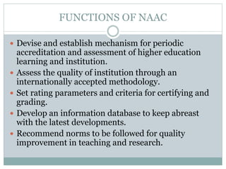 FUNCTIONS OF NAAC
 Devise and establish mechanism for periodic
accreditation and assessment of higher education
learning and institution.
 Assess the quality of institution through an
internationally accepted methodology.
 Set rating parameters and criteria for certifying and
grading.
 Develop an information database to keep abreast
with the latest developments.
 Recommend norms to be followed for quality
improvement in teaching and research.
 