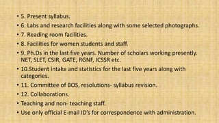 • 5. Present syllabus.
• 6. Labs and research facilities along with some selected photographs.
• 7. Reading room facilities.
• 8. Facilities for women students and staff.
• 9. Ph.Ds in the last five years. Number of scholars working presently.
NET, SLET, CSIR, GATE, RGNF, ICSSR etc.
• 10.Student intake and statistics for the last five years along with
categories.
• 11. Committee of BOS, resolutions- syllabus revision.
• 12. Collaborations.
• Teaching and non- teaching staff.
• Use only official E-mail ID’s for correspondence with administration.
 