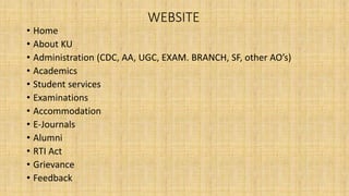 WEBSITE
• Home
• About KU
• Administration (CDC, AA, UGC, EXAM. BRANCH, SF, other AO’s)
• Academics
• Student services
• Examinations
• Accommodation
• E-Journals
• Alumni
• RTI Act
• Grievance
• Feedback
 