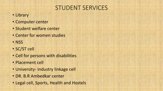 STUDENT SERVICES
• Library
• Computer center
• Student welfare center
• Center for women studies
• NSS
• SC/ST cell
• Cell for persons with disabilities
• Placement cell
• University- Industry linkage cell
• DR. B.R Ambedkar center
• Legal cell, Sports, Health and Hostels
 