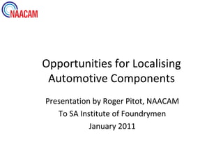 Opportunities for Localising
 Automotive Components
Presentation by Roger Pitot, NAACAM
   To SA Institute of Foundrymen
            January 2011
 