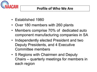 Profile of Who We Are

• Established 1980
• Over 180 members with 260 plants
• Members comprise 70% of dedicated auto
  component manufacturing companies in SA
• Independently elected President and two
  Deputy Presidents, and 4 Executive
  Committee members
• 5 Regions with Chairmen and Deputy
  Chairs – quarterly meetings for members in
  each region
 