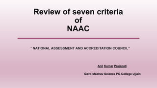 Anil Kumar Prajapati
Review of seven criteria
of
NAAC
Govt. Madhav Science PG College Ujjain
“ NATIONAL ASSESSMENT AND ACCREDITATION COUNCIL”
 