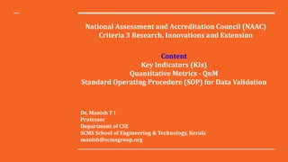 National Assessment and Accreditation Council (NAAC)
Criteria 3 Research, Innovations and Extension
Content
Key Indicators (KIs)
Quantitative Metrics - QnM
Standard Operating Procedure (SOP) for Data Validation
Dr. Manish T I
Professor
Department of CSE
SCMS School of Engineering & Technology, Kerala
manish@scmsgroup.org
 