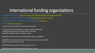 International funding organizations
European Commission (EC) https://ec.europa.eu/info/funding-tenders/funding-opportunities
ICEF (India - Canadian Environment Facility) https://www.allacronyms.com/ICEF
United Nations Food and Agricultural Organization (FAO) www.fao.org
UNESCO https://en.unesco.org
Foreign Governments & Governmental Organisations
•UK India Education and Research Initiative (UKIERI) Scholarship
AUSTRALIA: Department of Foreign Affairs and Trade
CANADA: Canadian High Commission in India
•DENMARK: Danish International Development Agency (DANIDA)
•GERMANY: Deutsche Gesellschaft für Technische Zusammenarbeit (GTZ)
JAPAN: Japanese Embassy in India
•NETHERLANDS: Royal Netherlands Embassy in India
NEW ZEALAND: New Zealand High Commission in India
 