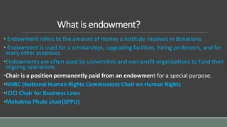What is endowment?
• Endowment refers to the amount of money a institute receives in donations.
• Endowment is used for a scholarships, upgrading facilities, hiring professors, and for
many other purposes.
•Endowments are often used by universities and non-profit organizations to fund their
ongoing operations.
•Chair is a position permanently paid from an endowment for a special purpose.
•NHRC (National Human Rights Commission) Chair on Human Rights
•ICICI Chair for Business Laws
•Mahatma Phule chair(SPPU)
 