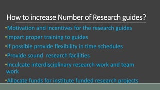 How to increase Number of Research guides?
•Motivation and incentives for the research guides
•Impart proper training to guides
•If possible provide flexibility in time schedules
•Provide sound research facilities
•Inculcate interdisciplinary research work and team
work
•Allocate funds for institute funded research projects
 