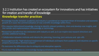 3.2.1 Institution has created an ecosystem for innovations and has initiatives
for creation and transfer of knowledge
Knowledge transfer practices
•Knowledge transfer between academia and industry is considered an important driver of innovation and economic
growth as it eases the commercialization of new scientific knowledge within firms.
•This requires bidirectional knowledge sharing to identify relevant problems, share and develop new insights, and
the transfer and implementation of knowledge or technology.
•Researchers benefit from the interaction with industry as well, as it can inspire new research directions and
provides additional funding.
• Collaboration between institute and industry for patenting, licensing, joint ventures and spin-offs.
•Encouragement for “high relational involvement of individuals and teams from academic and industries on specific
projects and produce common outputs”
•To overcome the differences due to ambiguity and absorptive capacity.
•Try to meet the differences in knowledge background between the industry and the academics.
 