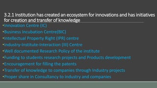 3.2.1 Institution has created an ecosystem for innovations and has initiatives
for creation and transfer of knowledge
•Innovation Centre (IC)
•Business Incubation Centre(BIC)
•Intellectual Property Right (IPR) centre
•Industry-Institute-Interaction (III) Centre
•Well documented Research Policy of the institute
•Funding to students research projects and Products development
•Encouragement for filling the patents
•Transfer of knowledge to companies through Industry projects
•Proper share in Consultancy to industry and companies
 