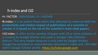 h-index and i10
•H- FACTOR: INDIVIDUAL; H = HIS/HER
•h-index: It is an author-level metric that attempts to measure both the
productivity and citation impact of publications of a scientist or
scholar. It is based on the set of the scientist's most cited papers .
•i10 index: It refers to the number of paper with 10 or more citations. It
is created by Google Scholar and used in Google's My Citations
feature. This very simple measure is only used by Google Scholar.
Google has provided an automatically-calculated h-index and i10-index
within Google Scholar profile. https://scholar.google.com
 